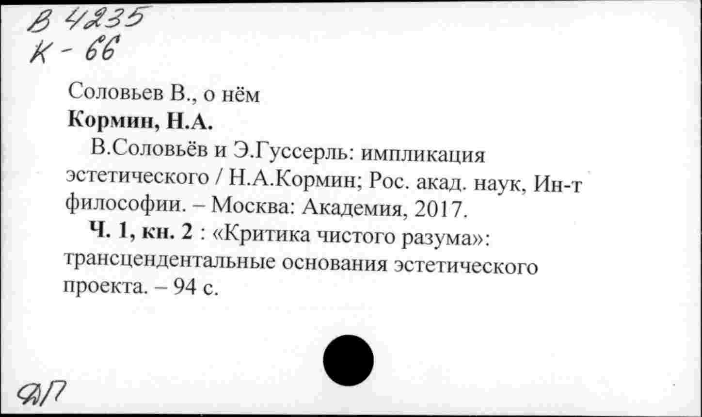 ﻿Соловьев В., о нём
Кормин, Н.А.
В.Соловьёв и Э.Гуссерль: импликация эстетического / Н.А.Кормин; Рос. акад, наук, Ин-т философии. - Москва: Академия, 2017.
Ч. 1, кн. 2 : «Критика чистого разума»: трансцендентальные основания эстетического проекта. - 94 с.
«/7